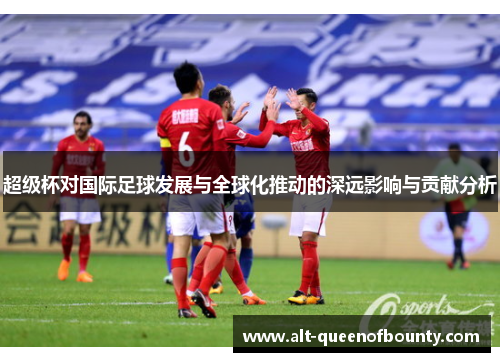 超级杯对国际足球发展与全球化推动的深远影响与贡献分析 超级杯对国际足球发展与全球化推动的深远影响与贡献分析