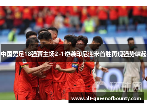 中国男足18强赛主场2-1逆袭印尼迎来首胜再现强势崛起